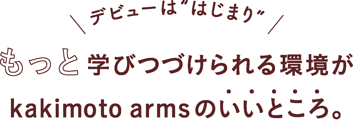 デビューは”はじまり” もっと学びつづけられる環境がkakimoto armsのいいところ